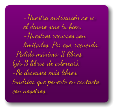 -Nuestra motivación no es el dinero sino tu bien. -Nuestros recursos son limitados. Por eso, recuerda: -Pedido máximo: 3 libros (y/o 3 libros de colorear). -Si deseases más libros, tendrías que ponerte en contacto con nosotros.