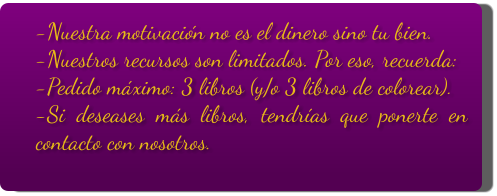 -Nuestra motivación no es el dinero sino tu bien. -Nuestros recursos son limitados. Por eso, recuerda: -Pedido máximo: 3 libros (y/o 3 libros de colorear). -Si deseases más libros, tendrías que ponerte en contacto con nosotros.