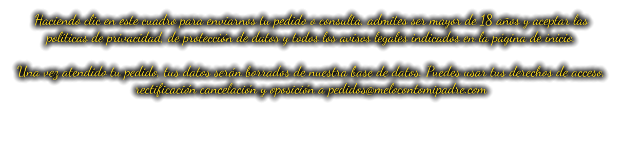 Haciendo clic en este cuadro para enviarnos tu pedido o consulta, admites ser mayor de 18 años y aceptar las políticas de privacidad, de protección de datos y todos los avisos legales indicados en la página de inicio.  Una vez atendido tu pedido, tus datos serán borrados de nuestra base de datos. Puedes usar tus derechos de acceso, rectificación cancelación y oposición a pedidos@melocontomipadre.com