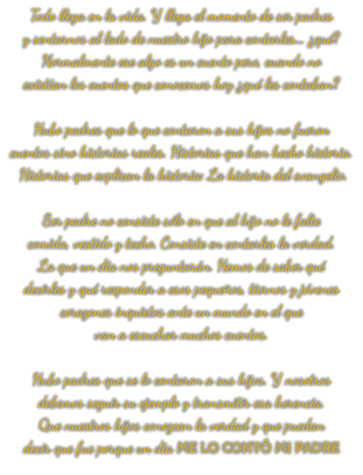 Todo llega en la vida. Y llega el momento de ser padres y sentarnos al lado de nuestro hijo para contarles... ¿qué? Normalmente ese algo es un cuento pero, cuando no existían los cuentos que conocemos hoy ¿qué les contaban?  Hubo padres que lo que contaron a sus hijos no fueron  cuentos sino historias reales. Historias que han hecho historia.  Historias que explican la historia: La historia del evangelio.  Ser padre no consiste sólo en que al hijo no le falte comida, vestido y techo. Consiste en contarles la verdad. La que un día nos preguntarán. Hemos de saber qué decirles y qué responder a esos pequeños, tiernos y jóvenes corazones inquietos ante un mundo en el que van a escuchar muchos cuentos.  Hubo padres que se lo contaron a sus hijos. Y nosotros debemos seguir su ejemplo y transmitir esa herencia. Que nuestros hijos conozcan la verdad y que puedan decir que fue porque un día ME LO CONTÓ MI PADRE